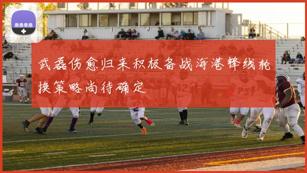 武磊伤愈归来积极备战海港锋线轮换策略尚待确定