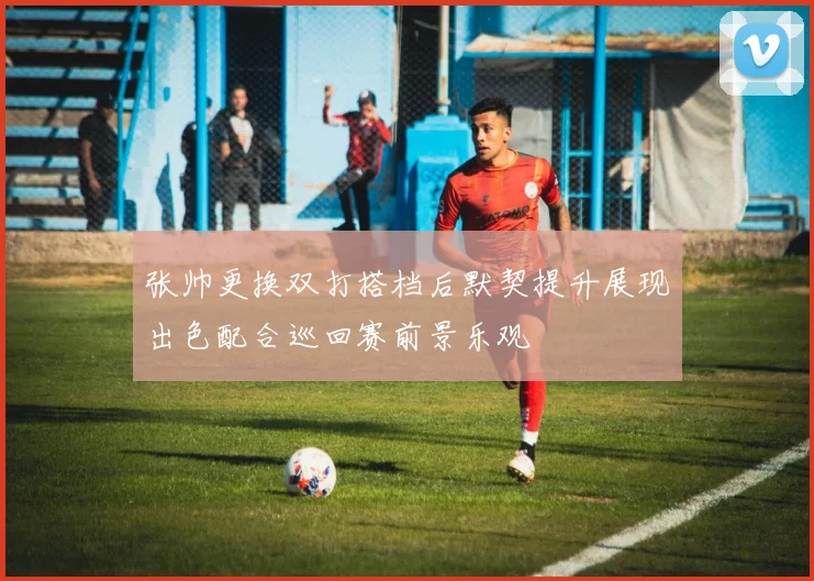 张帅更换双打搭档后默契提升展现出色配合巡回赛前景乐观