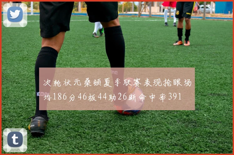 次轮状元桑顿夏季联赛表现抢眼场均186分46板44助26断命中率391