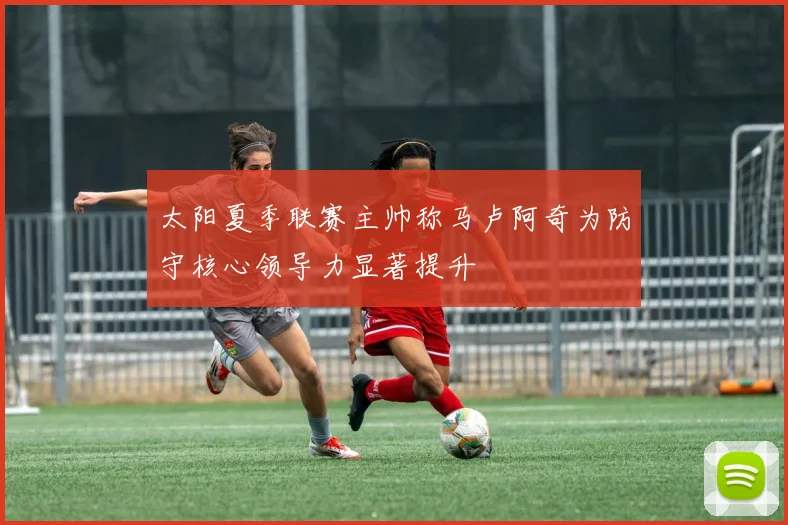 太阳夏季联赛主帅称马卢阿奇为防守核心领导力显著提升